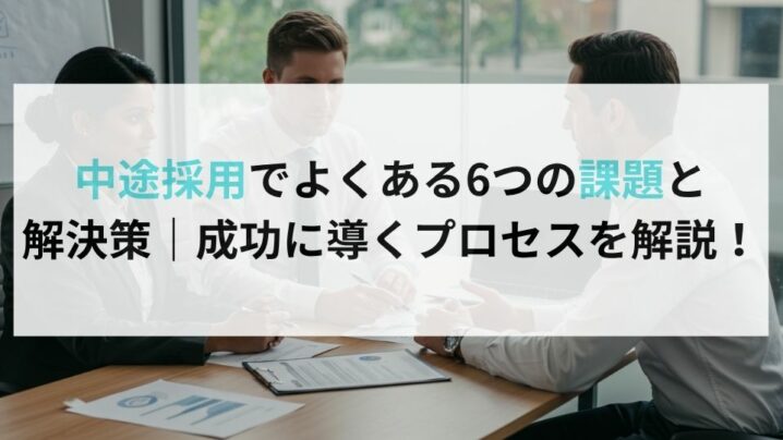 中途採用でよくある6つの課題と解決策｜成功に導くプロセスを解説！